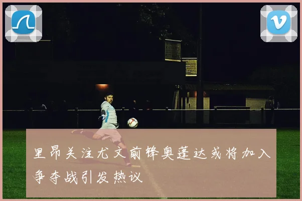 里昂关注尤文前锋奥蓬达或将加入争夺战引发热议